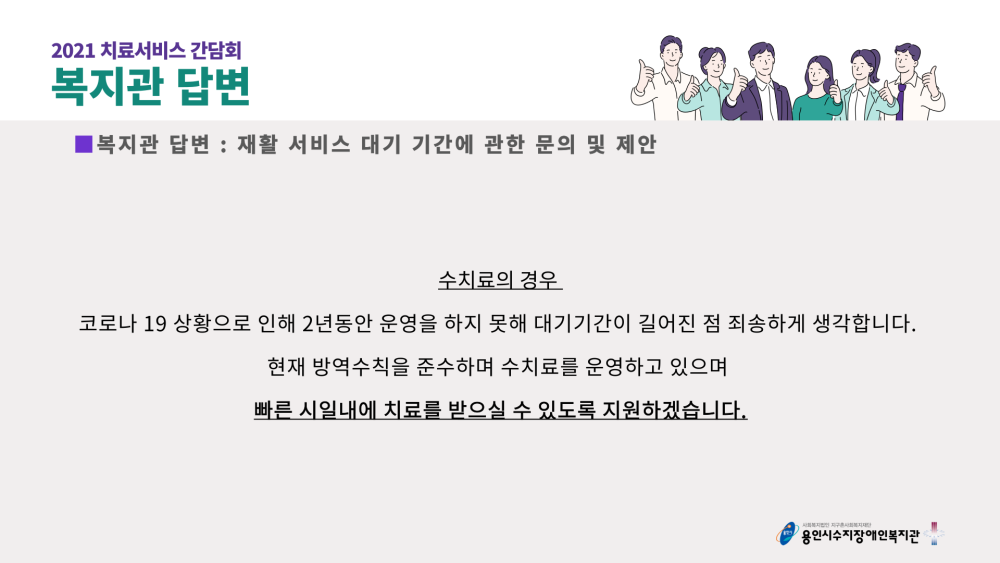 2021 치료서비스 간담회 복지관 답변 : 재활 서비스 대기 기간에 관한 문의 및 제안 - 수치료의 경우 코로나 19 상황으로 인해 2년동안 운영을 하지 못해 대기기간이 길어진 점 죄송하게 생각합니다. 현재 방역수칙을 준수하며 수치료를 운영하고 있으며 빠른 시일내에 치료를 받으실 수 있도록 지원하겠습니다.