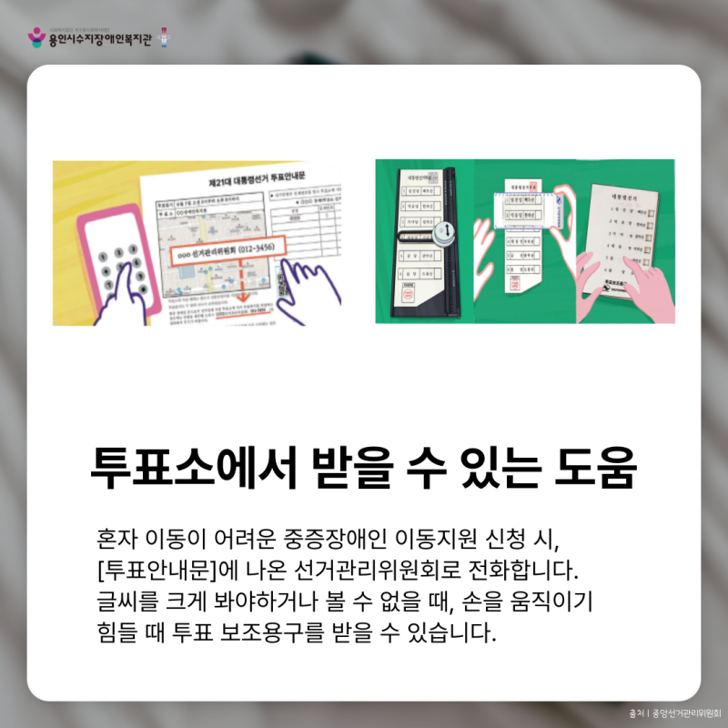 투표소에서 받을 수 있는 도움혼자 이동이 어려운 중증장애인 이동지원 신청 시, [투표안내문]에 나온 선거관리위원회로 전화합니다. 글씨를 크게 봐야하거나 볼 수 없을 때, 손을 움직이기  힘들 때 투표 보조용구를 받을 수 있습니다.