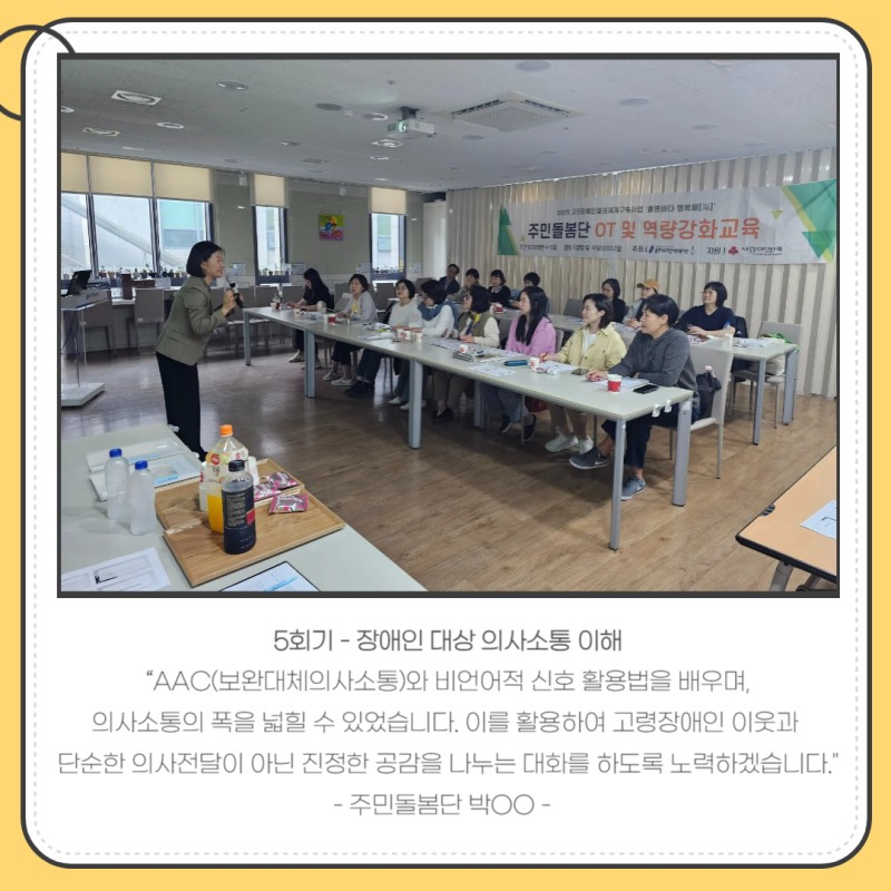 5회기 - 장애인 대상 의사소통 이해  “AAC(보완대체의사소통)와 비언어적 신호 활용법을 배우며,  의사소통의 폭을 넓힐 수 있었습니다. 이를 활용하여 고령장애인 이웃과   단순한 의사전달이 아닌 진정한 공감을 나누는 대화를 하도록 노력하겠습니다.\\\\