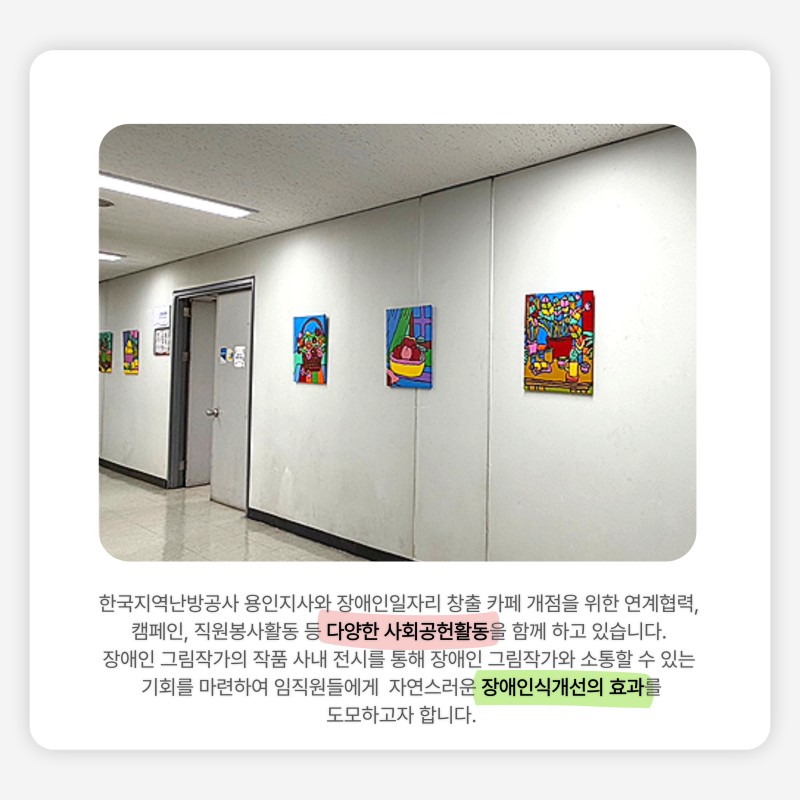 한국지역난방공사 용인지사와 장애인일자리 창출 카페 개점을 위한 연계협력, 캠페인, 직원봉사활동 등 다양한 사회공헌활동을 함께 하고 있습니다.  장애인 그림작가의 작품 사내 전시를 통해 장애인 그림작가와 소통할 수 있는 기회를 마련하여 임직원들에게  자연스러운 장애인식개선의 효과를 도모하고자 합니다.