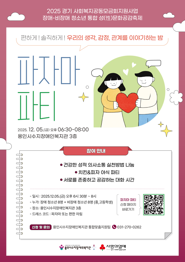 2025 경기 사회복지공동모급회지원사업 장애-비장애 청소년 통합 성(性)문화공감축제 / 편하게! 솔직하게! 우리의 생각, 감정, 관계를 이야기하는 밤 파자마파티 2025. 12. 05.(금) 오후 06:30~08:00 용인시수지장애인복지관 3층 / 참여안내 - 건강한 성적 의사소통 실천방법 나눔, 치킨&#038;amp;피자 야식 파티, 서로를 존중하고 공감하는 대화 시간 일시:2025.12.05.(금) 오후 6시 30분 ~ 8시 누가:장애 청소년 8명 + 비장애 청소년 8명 (중, 고등학생) 장소:용인시수지장애인복지관 3층 드레스코드:파자마 또는 편한 차림 신청 및 문의:용인시수지장애인복지관 통합맞춤지원팀 031-270-0262 파자마 파티 신청 페이지 바로가기 QR코드(https://form.naver.com/response/ASZ8RnBnjDtsFG2kkY66ww) / 사회복지법인 지구촌사회복지재단 용인시수지장애인복지관, 사랑의열매 경기 사회복지공동모금회