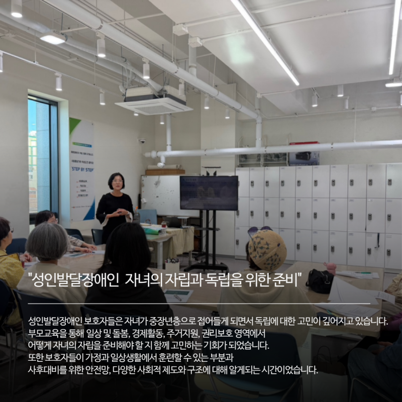 성인발달장애인 보호자들은 자녀가 중장년층으로 접어들게 되면서 독립에 대한 고민이 깊어지고 있습니다.   부모교육을 통해 일상 및 돌봄, 경제활동, 주거지원, 권리보호 영역에서  어떻게 자녀의 자립을 준비해야 할 지 함께 고민하는 기회가 되었습니다. 또한 보호자들이 가정과 일상생활에서 훈련할 수 있는 부분과  사후대비를 위한 안전망, 다양한 사회적 제도와 구조에 대해 알게되는 시간이었습니다. 